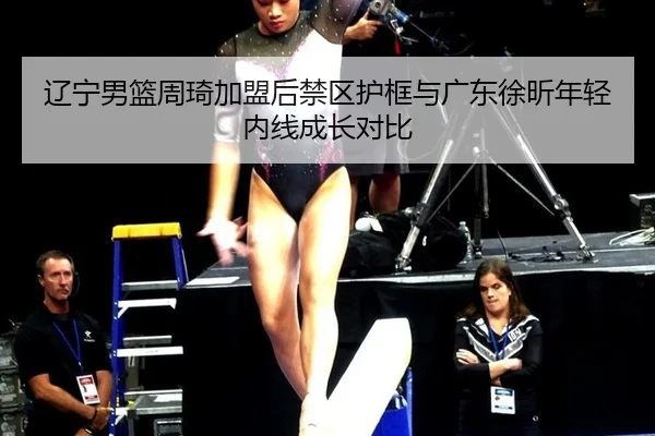 辽宁男篮周琦加盟后禁区护框与广东徐昕年轻内线成长对比