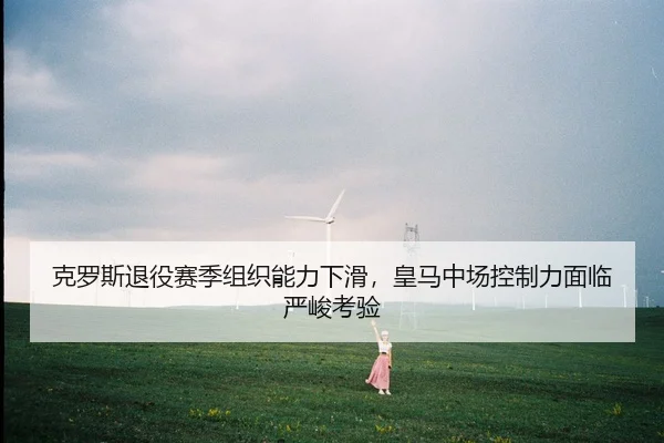 克罗斯退役赛季组织能力下滑，皇马中场控制力面临严峻考验