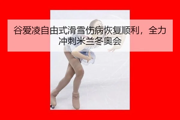 谷爱凌自由式滑雪伤病恢复顺利，全力冲刺米兰冬奥会